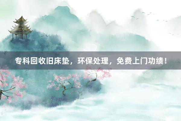 专科回收旧床垫，环保处理，免费上门功绩！